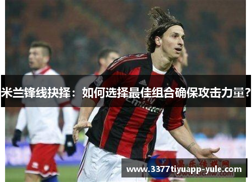 米兰锋线抉择：如何选择最佳组合确保攻击力量？