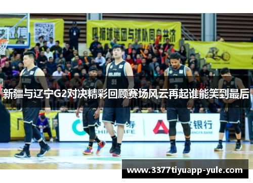 新疆与辽宁G2对决精彩回顾赛场风云再起谁能笑到最后