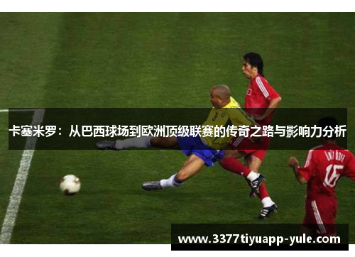 卡塞米罗：从巴西球场到欧洲顶级联赛的传奇之路与影响力分析